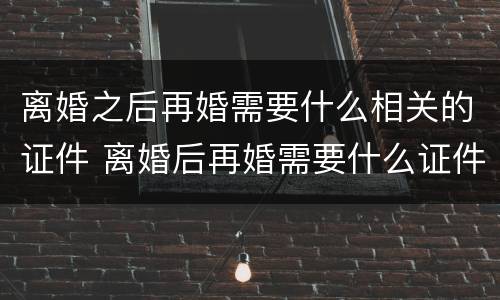 离婚之后再婚需要什么相关的证件 离婚后再婚需要什么证件办理结婚证婚