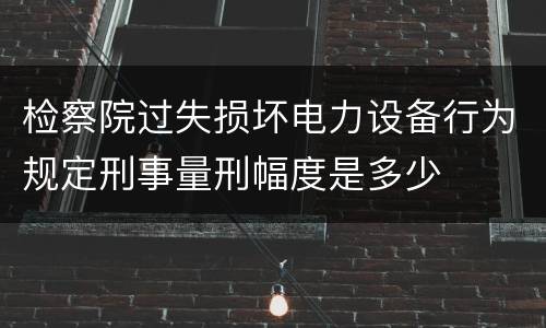 检察院过失损坏电力设备行为规定刑事量刑幅度是多少