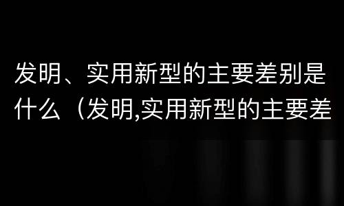 发明、实用新型的主要差别是什么（发明,实用新型的主要差别是什么）