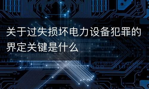 关于过失损坏电力设备犯罪的界定关键是什么