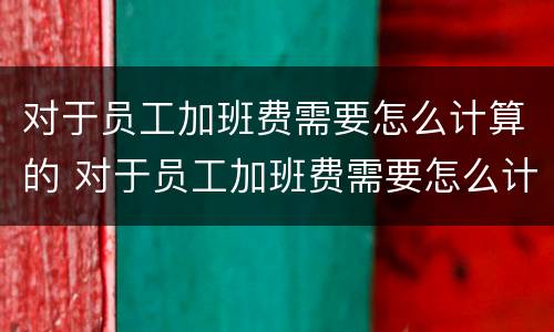 对于员工加班费需要怎么计算的 对于员工加班费需要怎么计算的工资