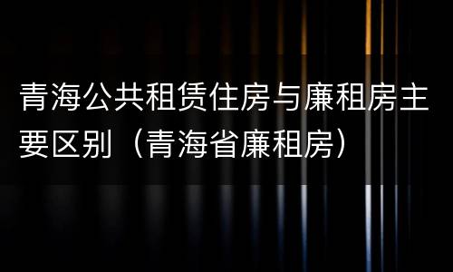 青海公共租赁住房与廉租房主要区别（青海省廉租房）