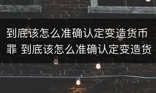 到底该怎么准确认定变造货币罪 到底该怎么准确认定变造货币罪呢