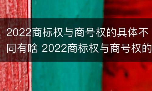 2022商标权与商号权的具体不同有啥 2022商标权与商号权的具体不同有啥区别