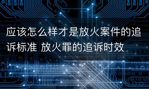 应该怎么样才是放火案件的追诉标准 放火罪的追诉时效