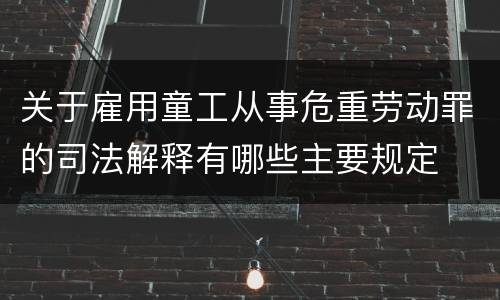 关于雇用童工从事危重劳动罪的司法解释有哪些主要规定
