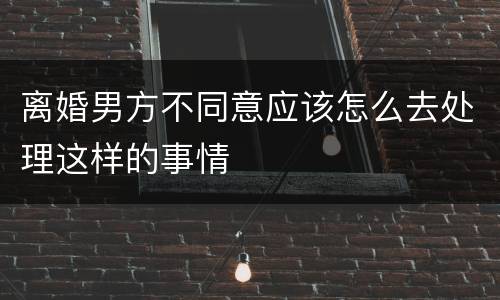 离婚男方不同意应该怎么去处理这样的事情