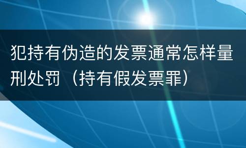 犯持有伪造的发票通常怎样量刑处罚（持有假发票罪）