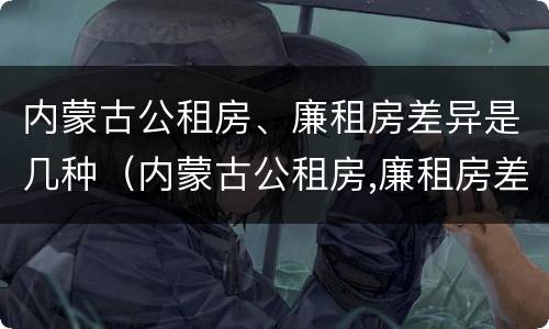 内蒙古公租房、廉租房差异是几种（内蒙古公租房,廉租房差异是几种情况）
