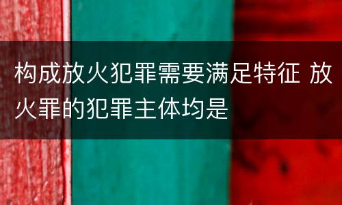 构成放火犯罪需要满足特征 放火罪的犯罪主体均是