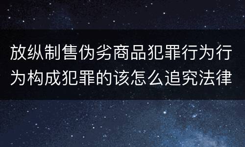 放纵制售伪劣商品犯罪行为行为构成犯罪的该怎么追究法律责任