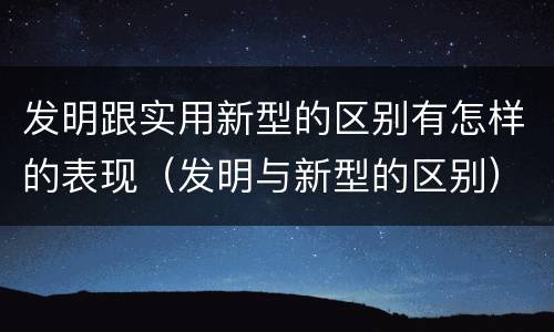 发明跟实用新型的区别有怎样的表现（发明与新型的区别）