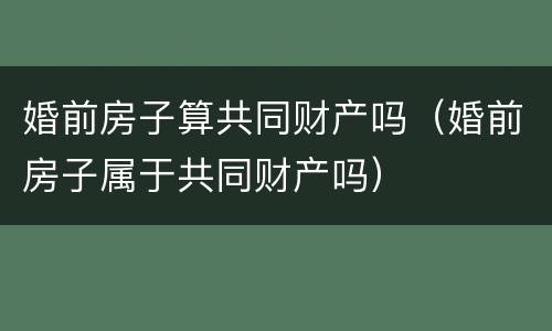 婚前房子算共同财产吗（婚前房子属于共同财产吗）