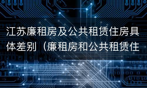 江苏廉租房及公共租赁住房具体差别（廉租房和公共租赁住房的区别）