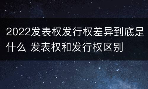 2022发表权发行权差异到底是什么 发表权和发行权区别