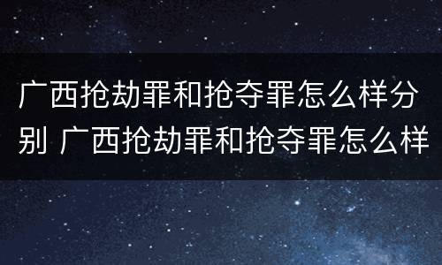 广西抢劫罪和抢夺罪怎么样分别 广西抢劫罪和抢夺罪怎么样分别认定
