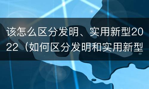 该怎么区分发明、实用新型2022（如何区分发明和实用新型）
