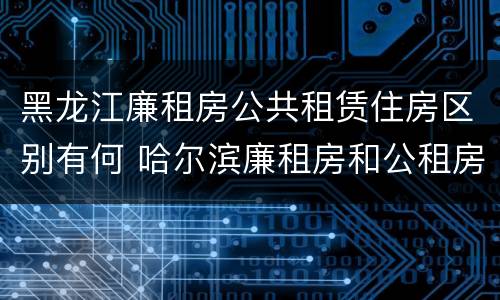 黑龙江廉租房公共租赁住房区别有何 哈尔滨廉租房和公租房有什么区别