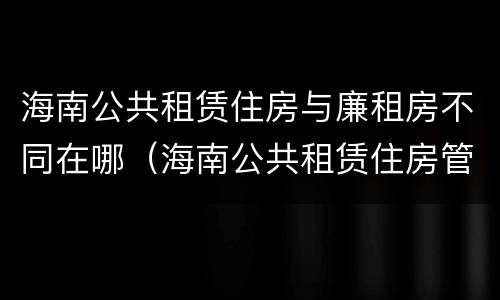 海南公共租赁住房与廉租房不同在哪（海南公共租赁住房管理）