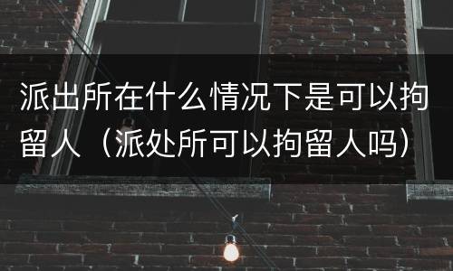 派出所在什么情况下是可以拘留人（派处所可以拘留人吗）
