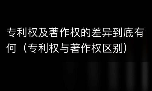 专利权及著作权的差异到底有何（专利权与著作权区别）