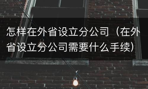 怎样在外省设立分公司（在外省设立分公司需要什么手续）