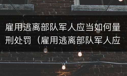 雇用逃离部队军人应当如何量刑处罚（雇用逃离部队军人应当如何量刑处罚决定书）