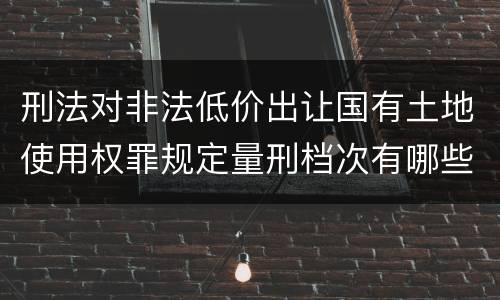 刑法对非法低价出让国有土地使用权罪规定量刑档次有哪些