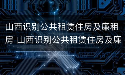 山西识别公共租赁住房及廉租房 山西识别公共租赁住房及廉租房标准