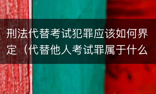 刑法代替考试犯罪应该如何界定（代替他人考试罪属于什么类犯罪）