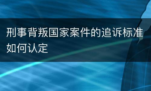 刑事背叛国家案件的追诉标准如何认定