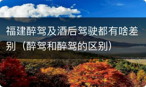 福建醉驾及酒后驾驶都有啥差别（醉驾和醉驾的区别）