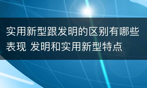 实用新型跟发明的区别有哪些表现 发明和实用新型特点