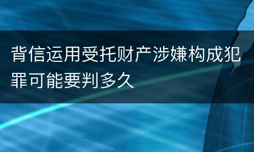 背信运用受托财产涉嫌构成犯罪可能要判多久