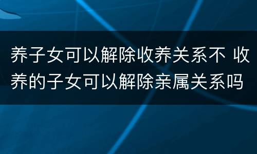 养子女可以解除收养关系不 收养的子女可以解除亲属关系吗