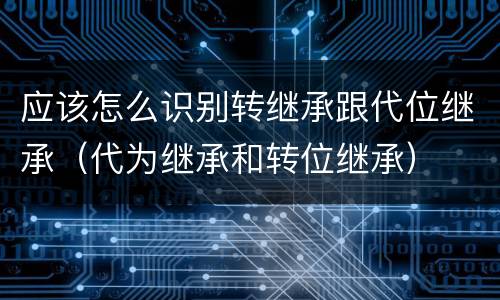 应该怎么识别转继承跟代位继承(代为继承和转位继承)