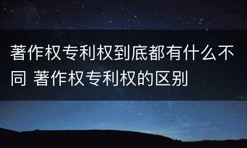 著作权专利权到底都有什么不同 著作权专利权的区别