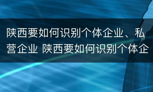 陕西要如何识别个体企业、私营企业 陕西要如何识别个体企业,私营企业