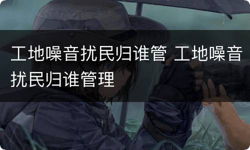 工地噪音扰民归谁管 工地噪音扰民归谁管理