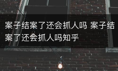 案子结案了还会抓人吗 案子结案了还会抓人吗知乎