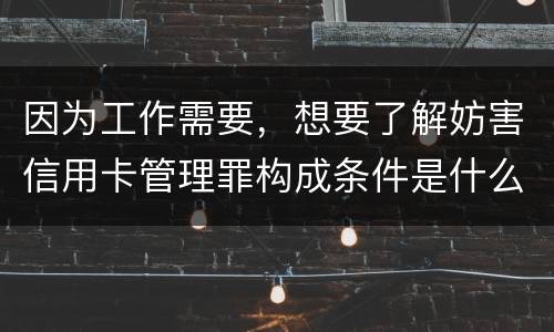 因为工作需要，想要了解妨害信用卡管理罪构成条件是什么
