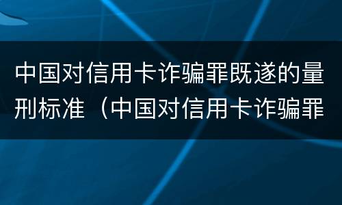 中国对信用卡诈骗罪既遂的量刑标准（中国对信用卡诈骗罪既遂的量刑标准是）
