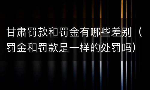 甘肃罚款和罚金有哪些差别（罚金和罚款是一样的处罚吗）