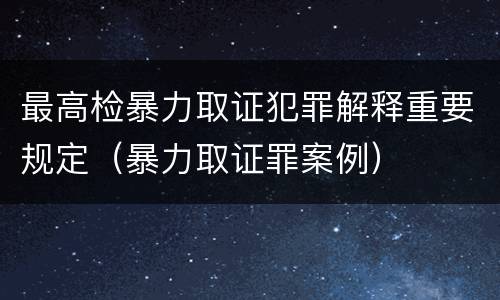 最高检暴力取证犯罪解释重要规定（暴力取证罪案例）