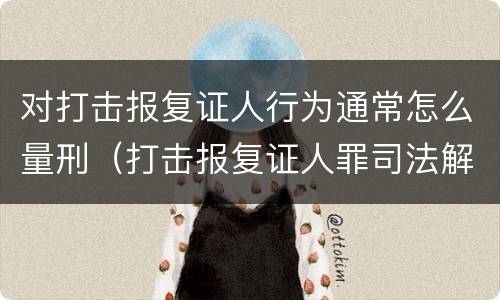 对打击报复证人行为通常怎么量刑（打击报复证人罪司法解释）