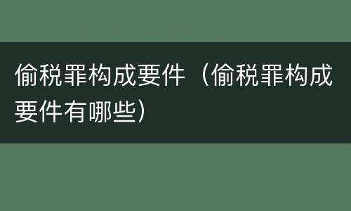 偷税罪构成要件（偷税罪构成要件有哪些）