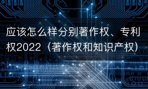 应该怎么样分别著作权、专利权2022（著作权和知识产权）