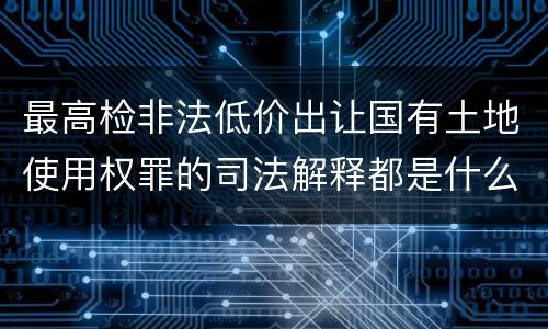 最高检非法低价出让国有土地使用权罪的司法解释都是什么