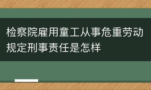 检察院雇用童工从事危重劳动规定刑事责任是怎样