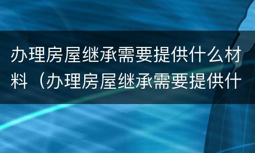 办理房屋继承需要提供什么材料（办理房屋继承需要提供什么材料和手续）